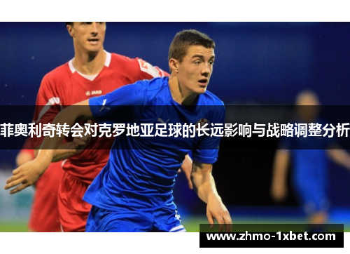 菲奥利奇转会对克罗地亚足球的长远影响与战略调整分析