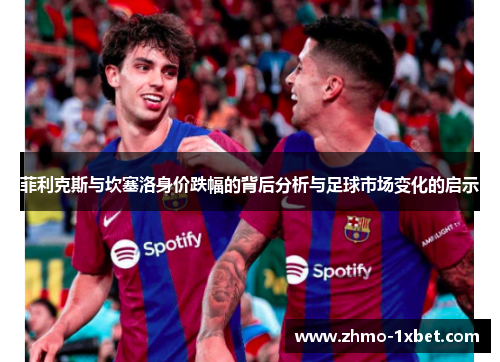 菲利克斯与坎塞洛身价跌幅的背后分析与足球市场变化的启示