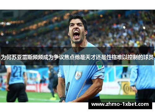 为何苏亚雷斯频频成为争议焦点他是天才还是性格难以控制的球员