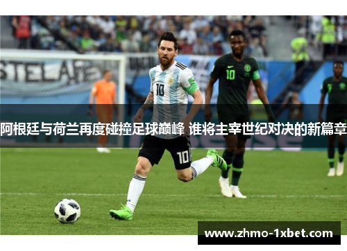 阿根廷与荷兰再度碰撞足球巅峰 谁将主宰世纪对决的新篇章