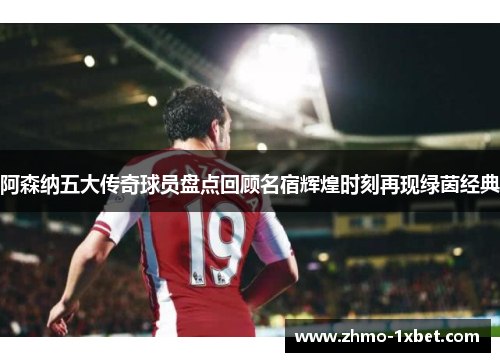 阿森纳五大传奇球员盘点回顾名宿辉煌时刻再现绿茵经典