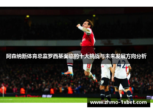 阿森纳新体育总监罗西基面临的十大挑战与未来发展方向分析