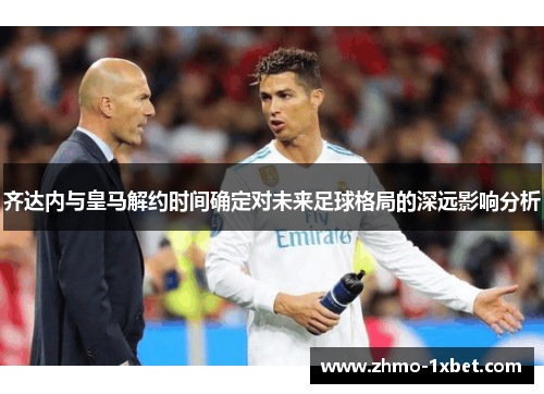齐达内与皇马解约时间确定对未来足球格局的深远影响分析