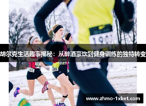 胡尔克生活趣事揭秘：从醉酒豪饮到健身训练的独特转变