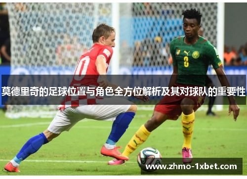 莫德里奇的足球位置与角色全方位解析及其对球队的重要性