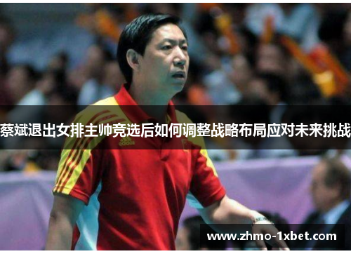 蔡斌退出女排主帅竞选后如何调整战略布局应对未来挑战