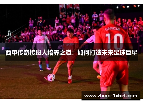 西甲传奇接班人培养之道：如何打造未来足球巨星