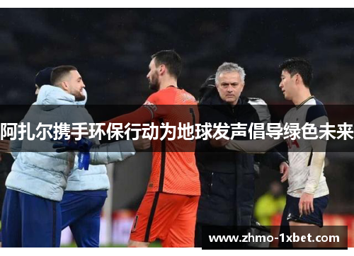 阿扎尔携手环保行动为地球发声倡导绿色未来