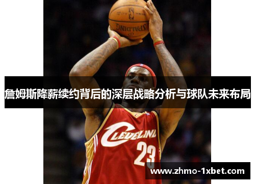 詹姆斯降薪续约背后的深层战略分析与球队未来布局