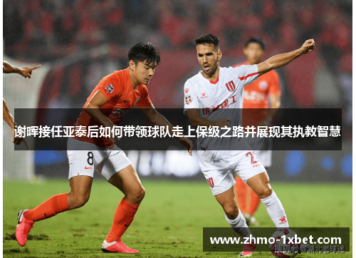 谢晖接任亚泰后如何带领球队走上保级之路并展现其执教智慧