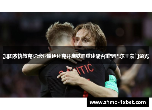 加图索执教克罗地亚哈伊杜克开启铁血重建能否重塑巴尔干豪门荣光