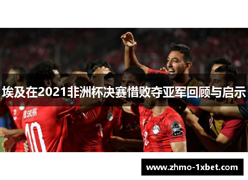 埃及在2021非洲杯决赛惜败夺亚军回顾与启示 埃及在2021非洲杯决赛惜败夺亚军回顾与启示