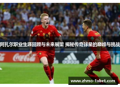 阿扎尔职业生涯回顾与未来展望 揭秘传奇球星的巅峰与挑战