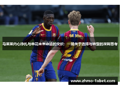 马莱莱内心挣扎与申花未来命运的交织:一场关于选择与转型的深刻思考 马莱莱内心挣扎与申花未来命运的交织:一场关于选择与转型的深刻思考